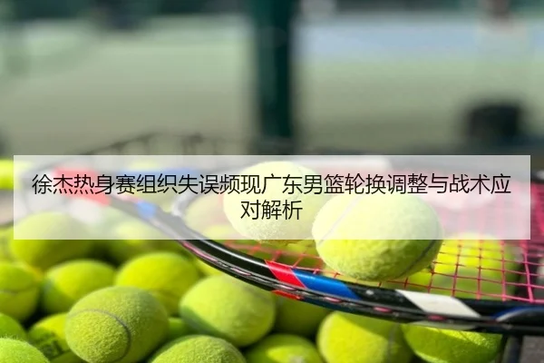 徐杰热身赛组织失误频现广东男篮轮换调整与战术应对解析