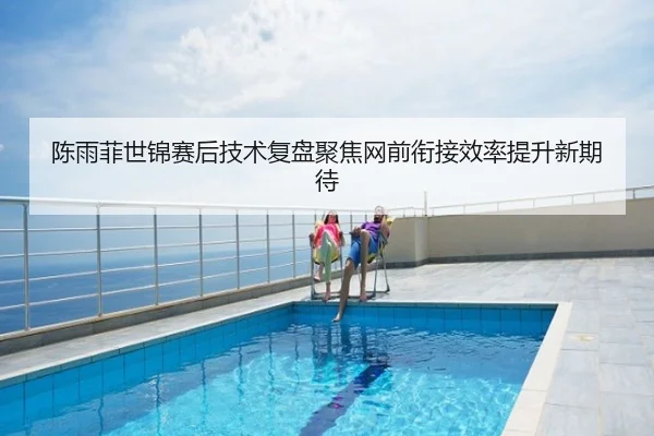 陈雨菲世锦赛后技术复盘聚焦网前衔接效率提升新期待