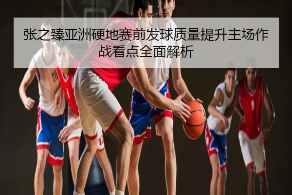 张之臻亚洲硬地赛前发球质量提升主场作战看点全面解析