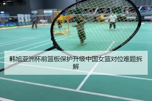 韩旭亚洲杯前篮板保护升级中国女篮对位难题拆解